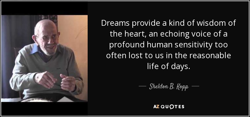 Dreams provide a kind of wisdom of the heart, an echoing voice of a profound human sensitivity too often lost to us in the reasonable life of days. - Sheldon B. Kopp