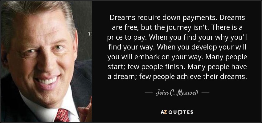 Dreams require down payments. Dreams are free, but the journey isn't. There is a price to pay. When you find your why you'll find your way. When you develop your will you will embark on your way. Many people start; few people finish. Many people have a dream; few people achieve their dreams. - John C. Maxwell