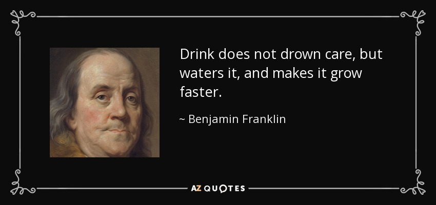 Drink does not drown care, but waters it, and makes it grow faster. - Benjamin Franklin