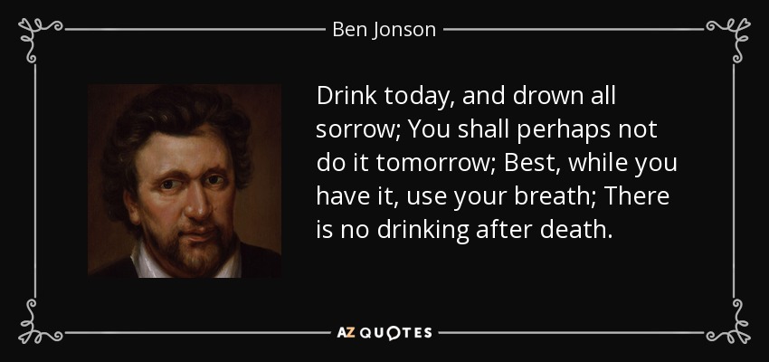 Drink today, and drown all sorrow; You shall perhaps not do it tomorrow; Best, while you have it, use your breath; There is no drinking after death. - Ben Jonson