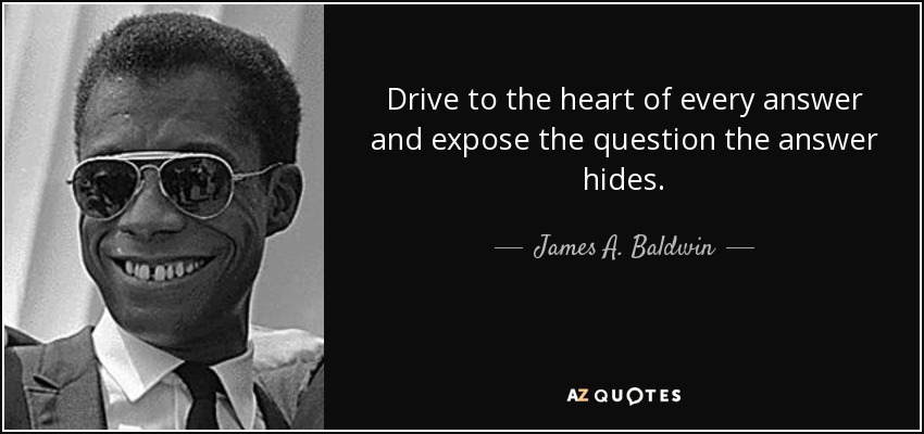 Drive to the heart of every answer and expose the question the answer hides. - James A. Baldwin