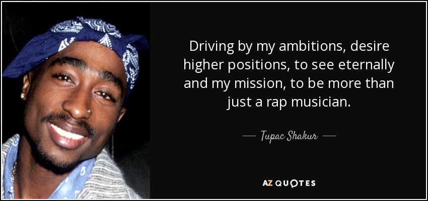 Driving by my ambitions, desire higher positions, to see eternally and my mission, to be more than just a rap musician. - Tupac Shakur
