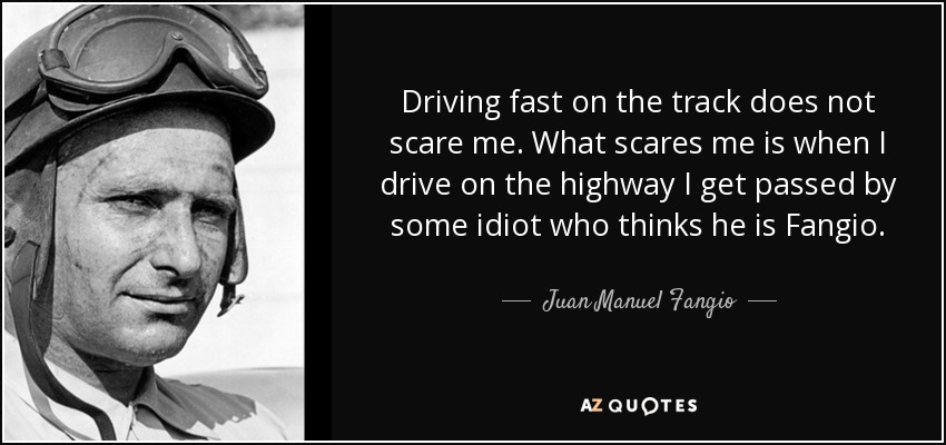Driving fast on the track does not scare me. What scares me is when I drive on the highway I get passed by some idiot who thinks he is Fangio. - Juan Manuel Fangio