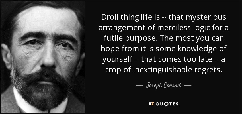 Droll thing life is -- that mysterious arrangement of merciless logic for a futile purpose. The most you can hope from it is some knowledge of yourself -- that comes too late -- a crop of inextinguishable regrets. - Joseph Conrad