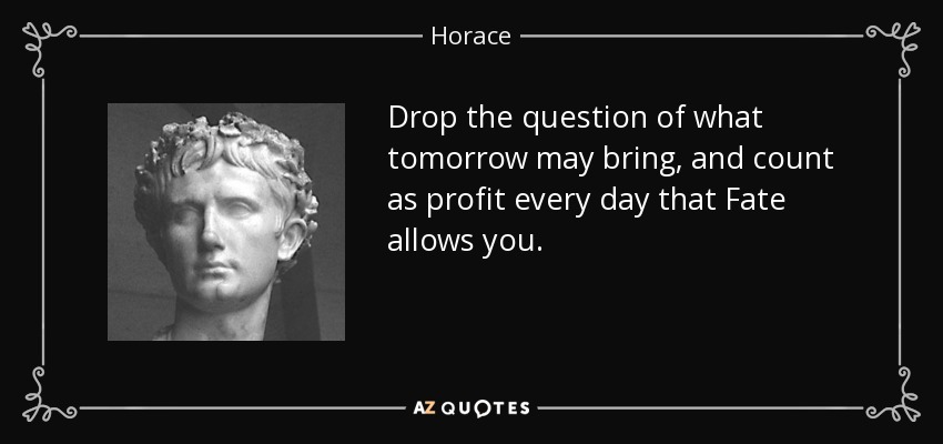 Drop the question of what tomorrow may bring, and count as profit every day that Fate allows you. - Horace