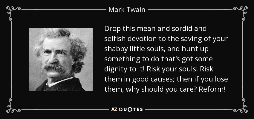 Drop this mean and sordid and selfish devotion to the saving of your shabby little souls, and hunt up something to do that's got some dignity to it! Risk your souls! Risk them in good causes; then if you lose them, why should you care? Reform! - Mark Twain