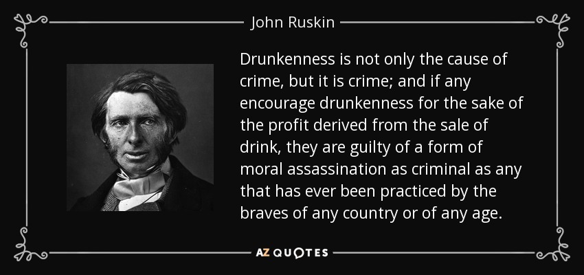 Drunkenness is not only the cause of crime, but it is crime; and if any encourage drunkenness for the sake of the profit derived from the sale of drink, they are guilty of a form of moral assassination as criminal as any that has ever been practiced by the braves of any country or of any age. - John Ruskin
