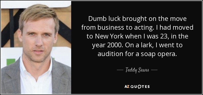 Dumb luck brought on the move from business to acting. I had moved to New York when I was 23, in the year 2000. On a lark, I went to audition for a soap opera. - Teddy Sears
