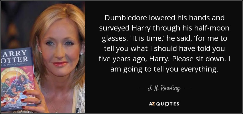 Dumbledore lowered his hands and surveyed Harry through his half-moon glasses. 'It is time,’ he said, ‘for me to tell you what I should have told you five years ago, Harry. Please sit down. I am going to tell you everything. - J. K. Rowling