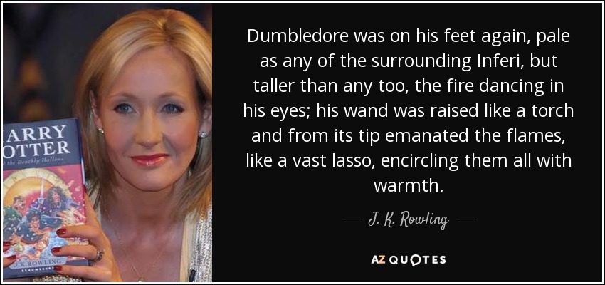 Dumbledore was on his feet again, pale as any of the surrounding Inferi, but taller than any too, the fire dancing in his eyes; his wand was raised like a torch and from its tip emanated the flames, like a vast lasso, encircling them all with warmth. - J. K. Rowling