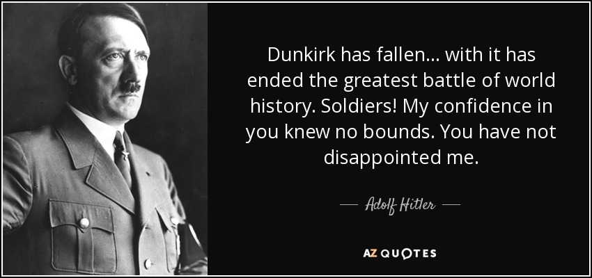 Dunkirk has fallen... with it has ended the greatest battle of world history. Soldiers! My confidence in you knew no bounds. You have not disappointed me. - Adolf Hitler