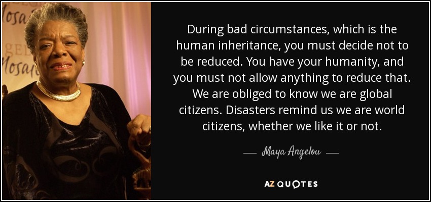 During bad circumstances, which is the human inheritance, you must decide not to be reduced. You have your humanity, and you must not allow anything to reduce that. We are obliged to know we are global citizens. Disasters remind us we are world citizens, whether we like it or not. - Maya Angelou