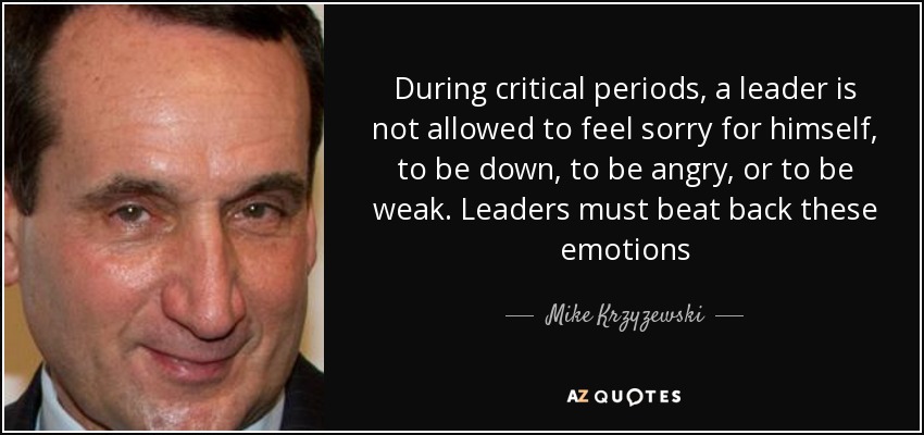 During critical periods, a leader is not allowed to feel sorry for himself, to be down, to be angry, or to be weak. Leaders must beat back these emotions - Mike Krzyzewski