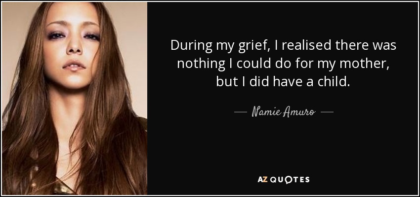 During my grief, I realised there was nothing I could do for my mother, but I did have a child. - Namie Amuro