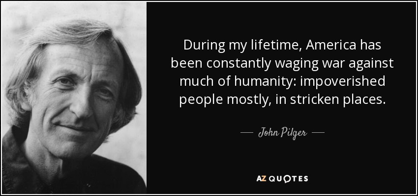 During my lifetime, America has been constantly waging war against much of humanity: impoverished people mostly, in stricken places. - John Pilger
