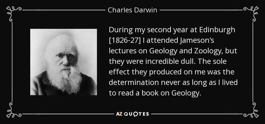 During my second year at Edinburgh [1826-27] I attended Jameson's lectures on Geology and Zoology, but they were incredible dull. The sole effect they produced on me was the determination never as long as I lived to read a book on Geology. - Charles Darwin