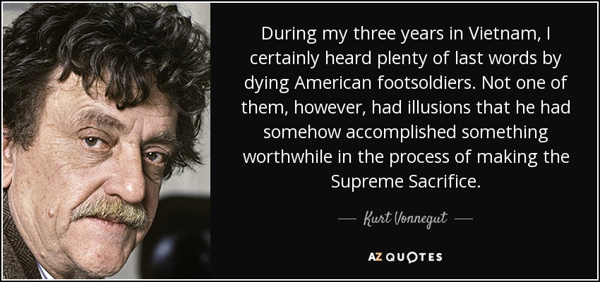 During my three years in Vietnam, I certainly heard plenty of last words by dying American footsoldiers. Not one of them, however, had illusions that he had somehow accomplished something worthwhile in the process of making the Supreme Sacrifice. - Kurt Vonnegut