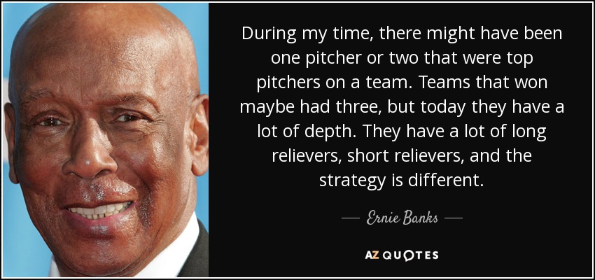 During my time, there might have been one pitcher or two that were top pitchers on a team. Teams that won maybe had three, but today they have a lot of depth. They have a lot of long relievers, short relievers, and the strategy is different. - Ernie Banks