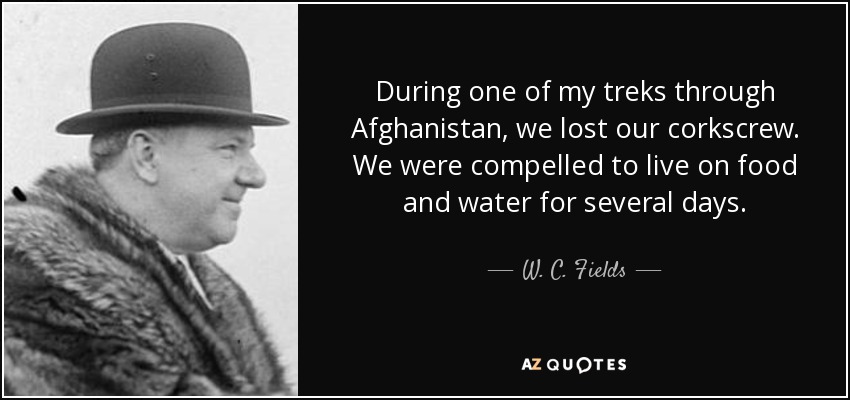 During one of my treks through Afghanistan, we lost our corkscrew. We were compelled to live on food and water for several days. - W. C. Fields