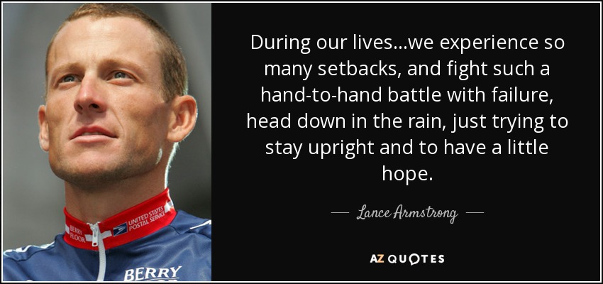 During our lives...we experience so many setbacks, and fight such a hand-to-hand battle with failure, head down in the rain, just trying to stay upright and to have a little hope. - Lance Armstrong