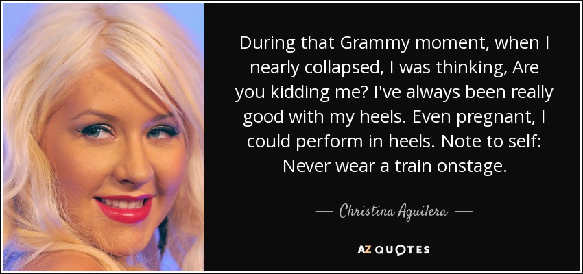 During that Grammy moment, when I nearly collapsed, I was thinking, Are you kidding me? I've always been really good with my heels. Even pregnant, I could perform in heels. Note to self: Never wear a train onstage. - Christina Aguilera