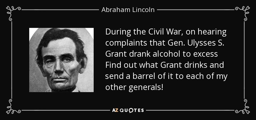 During the Civil War, on hearing complaints that Gen. Ulysses S. Grant drank alcohol to excess Find out what Grant drinks and send a barrel of it to each of my other generals! - Abraham Lincoln