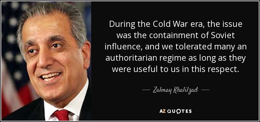 During the Cold War era, the issue was the containment of Soviet influence, and we tolerated many an authoritarian regime as long as they were useful to us in this respect. - Zalmay Khalilzad