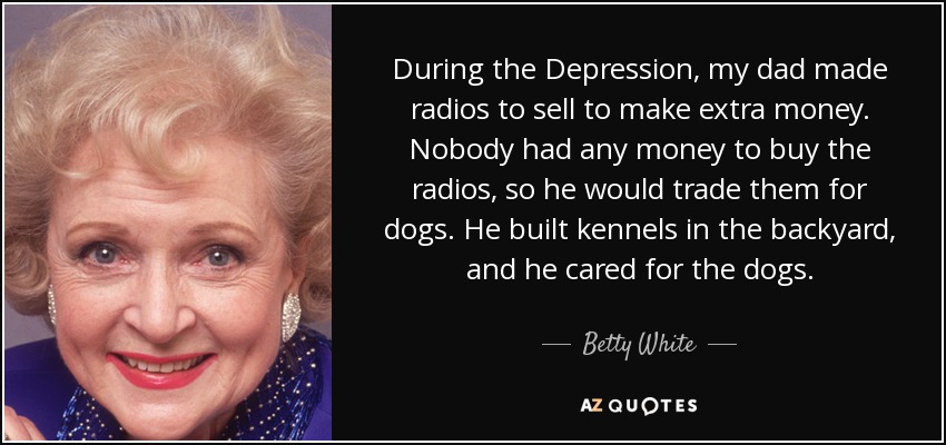 During the Depression, my dad made radios to sell to make extra money. Nobody had any money to buy the radios, so he would trade them for dogs. He built kennels in the backyard, and he cared for the dogs. - Betty White