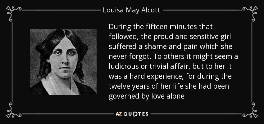 During the fifteen minutes that followed, the proud and sensitive girl suffered a shame and pain which she never forgot. To others it might seem a ludicrous or trivial affair, but to her it was a hard experience, for during the twelve years of her life she had been governed by love alone - Louisa May Alcott