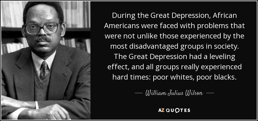 During the Great Depression, African Americans were faced with problems that were not unlike those experienced by the most disadvantaged groups in society. The Great Depression had a leveling effect, and all groups really experienced hard times: poor whites, poor blacks. - William Julius Wilson