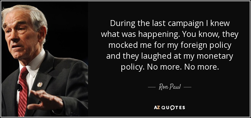 During the last campaign I knew what was happening. You know, they mocked me for my foreign policy and they laughed at my monetary policy. No more. No more. - Ron Paul