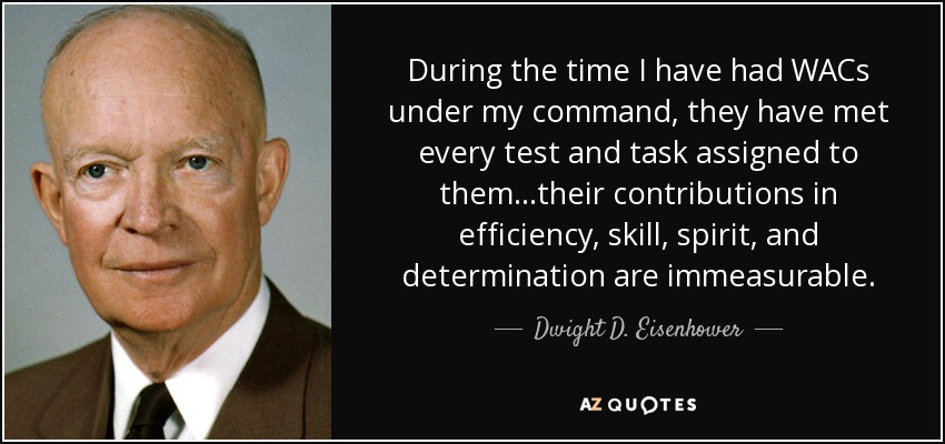 During the time I have had WACs under my command, they have met every test and task assigned to them...their contributions in efficiency, skill, spirit, and determination are immeasurable. - Dwight D. Eisenhower