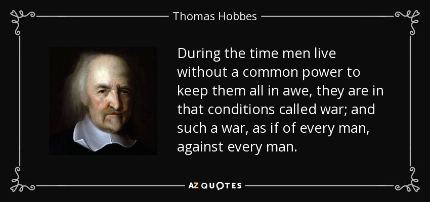 During the time men live without a common power to keep them all in awe, they are in that conditions called war; and such a war, as if of every man, against every man. - Thomas Hobbes