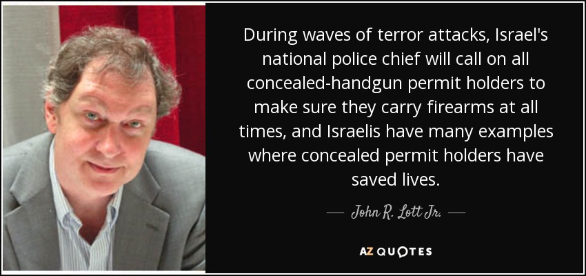 During waves of terror attacks, Israel's national police chief will call on all concealed-handgun permit holders to make sure they carry firearms at all times, and Israelis have many examples where concealed permit holders have saved lives. - John R. Lott Jr.