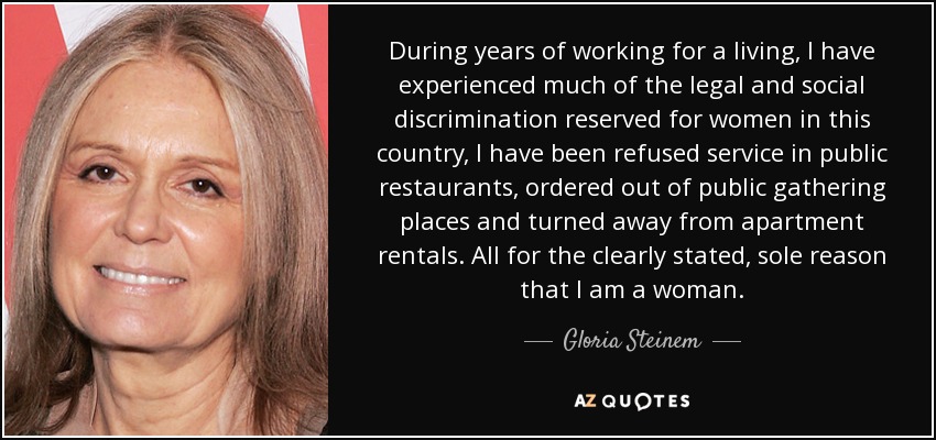 During years of working for a living, I have experienced much of the legal and social discrimination reserved for women in this country, I have been refused service in public restaurants, ordered out of public gathering places and turned away from apartment rentals. All for the clearly stated, sole reason that I am a woman. - Gloria Steinem