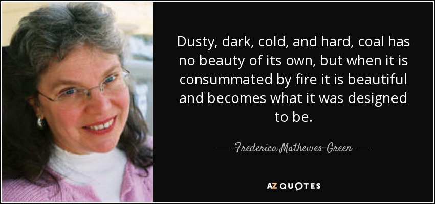 Dusty, dark, cold, and hard, coal has no beauty of its own, but when it is consummated by fire it is beautiful and becomes what it was designed to be. - Frederica Mathewes-Green