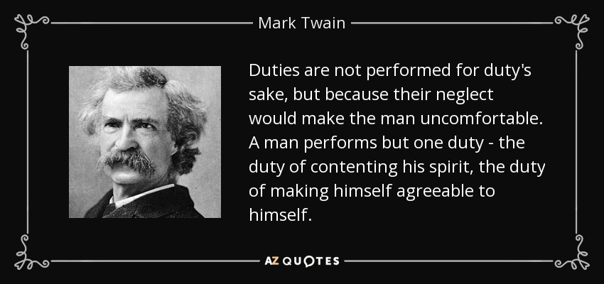 Duties are not performed for duty's sake, but because their neglect would make the man uncomfortable. A man performs but one duty - the duty of contenting his spirit, the duty of making himself agreeable to himself. - Mark Twain