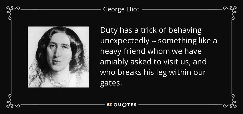 Duty has a trick of behaving unexpectedly -- something like a heavy friend whom we have amiably asked to visit us, and who breaks his leg within our gates. - George Eliot