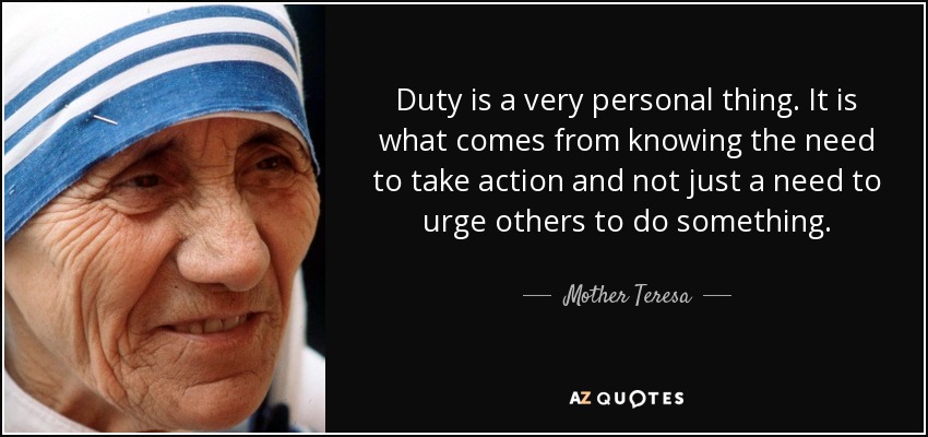 Duty is a very personal thing. It is what comes from knowing the need to take action and not just a need to urge others to do something. - Mother Teresa