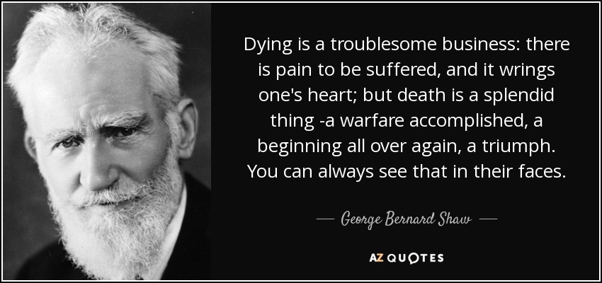 Dying is a troublesome business: there is pain to be suffered, and it wrings one's heart; but death is a splendid thing -a warfare accomplished, a beginning all over again, a triumph. You can always see that in their faces. - George Bernard Shaw