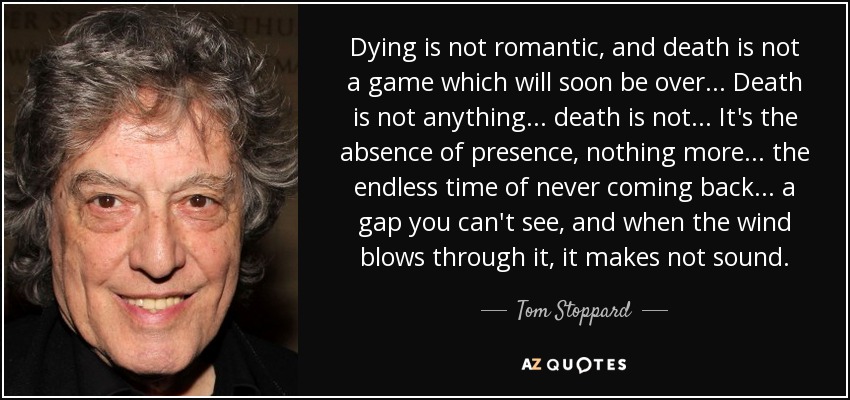 Dying is not romantic, and death is not a game which will soon be over... Death is not anything... death is not... It's the absence of presence, nothing more... the endless time of never coming back... a gap you can't see, and when the wind blows through it, it makes not sound. - Tom Stoppard