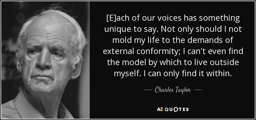 [E]ach of our voices has something unique to say. Not only should I not mold my life to the demands of external conformity; I can't even find the model by which to live outside myself. I can only find it within. - Charles Taylor