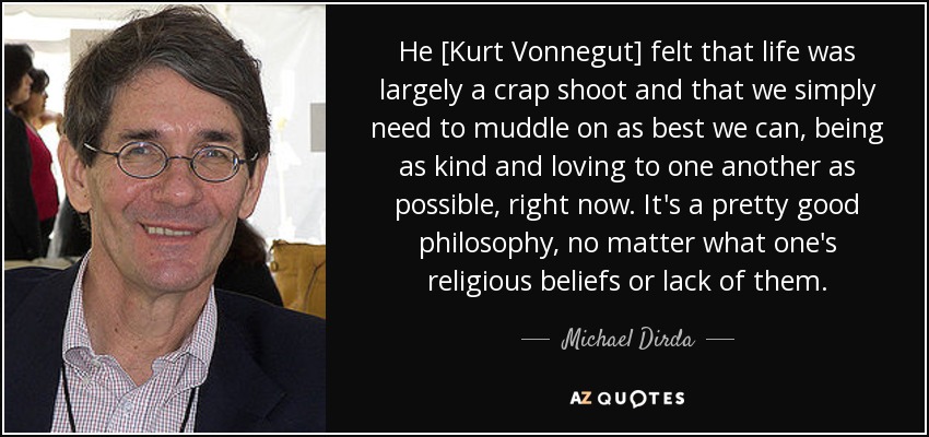 Нe [Kurt Vonnegut] felt that life was largely a crap shoot and that we simply need to muddle on as best we can, being as kind and loving to one another as possible, right now. It's a pretty good philosophy, no matter what one's religious beliefs or lack of them. - Michael Dirda