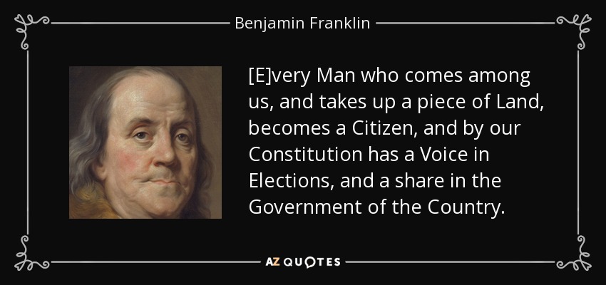 [E]very Man who comes among us, and takes up a piece of Land, becomes a Citizen, and by our Constitution has a Voice in Elections, and a share in the Government of the Country. - Benjamin Franklin