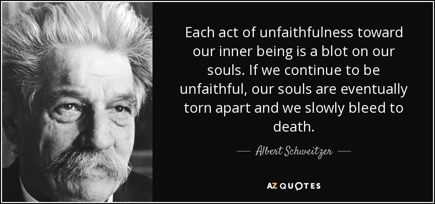 Each act of unfaithfulness toward our inner being is a blot on our souls. If we continue to be unfaithful, our souls are eventually torn apart and we slowly bleed to death. - Albert Schweitzer