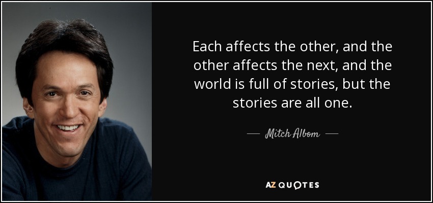 Each affects the other, and the other affects the next, and the world is full of stories, but the stories are all one. - Mitch Albom
