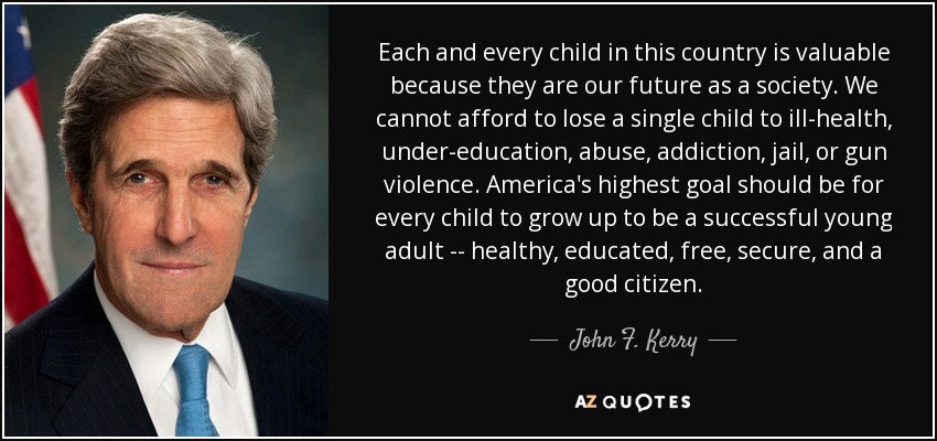 Each and every child in this country is valuable because they are our future as a society. We cannot afford to lose a single child to ill-health, under-education, abuse, addiction, jail, or gun violence. America's highest goal should be for every child to grow up to be a successful young adult -- healthy, educated, free, secure, and a good citizen. - John F. Kerry