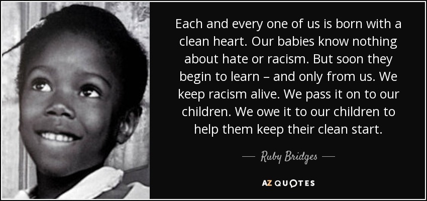 Each and every one of us is born with a clean heart. Our babies know nothing about hate or racism. But soon they begin to learn – and only from us. We keep racism alive. We pass it on to our children. We owe it to our children to help them keep their clean start. - Ruby Bridges