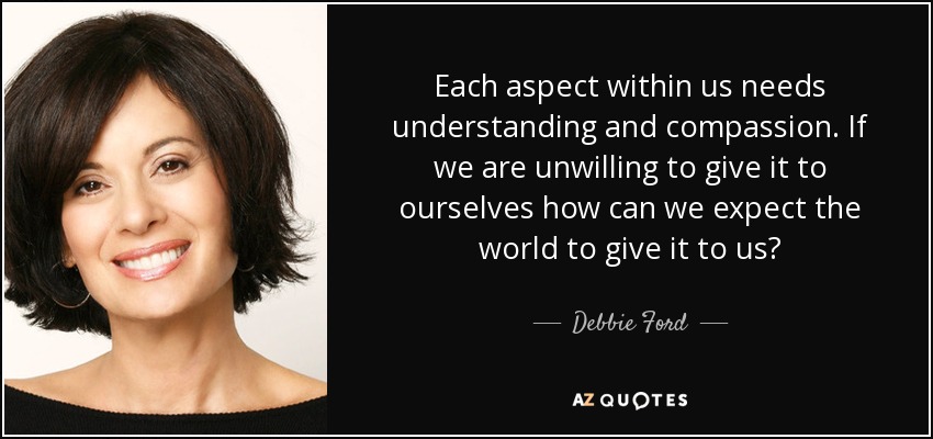 Each aspect within us needs understanding and compassion. If we are unwilling to give it to ourselves how can we expect the world to give it to us? - Debbie Ford