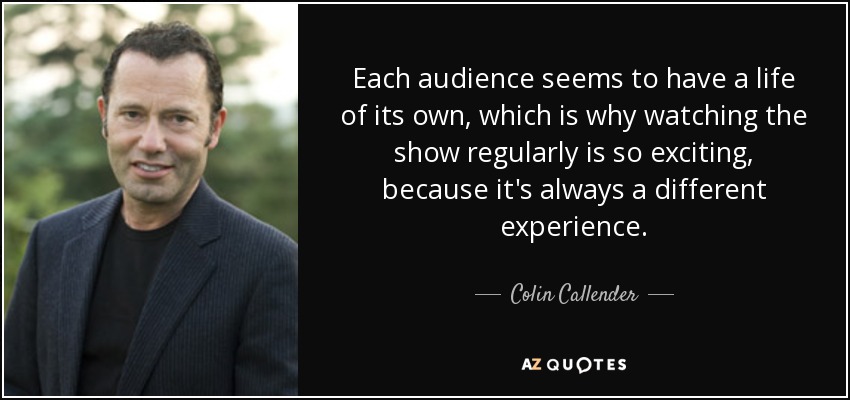 Each audience seems to have a life of its own, which is why watching the show regularly is so exciting, because it's always a different experience. - Colin Callender